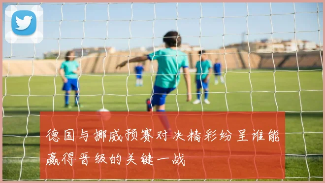 德国与挪威预赛对决精彩纷呈谁能赢得晋级的关键一战