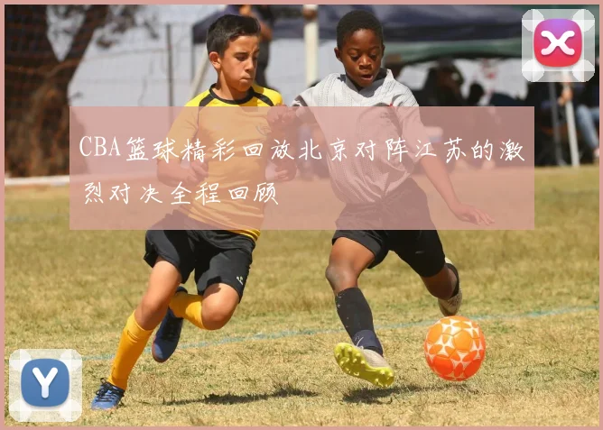 CBA篮球精彩回放北京对阵江苏的激烈对决全程回顾