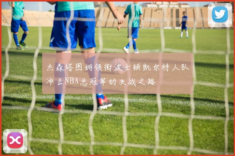 杰森塔图姆领衔波士顿凯尔特人队冲击NBA总冠军的决战之路