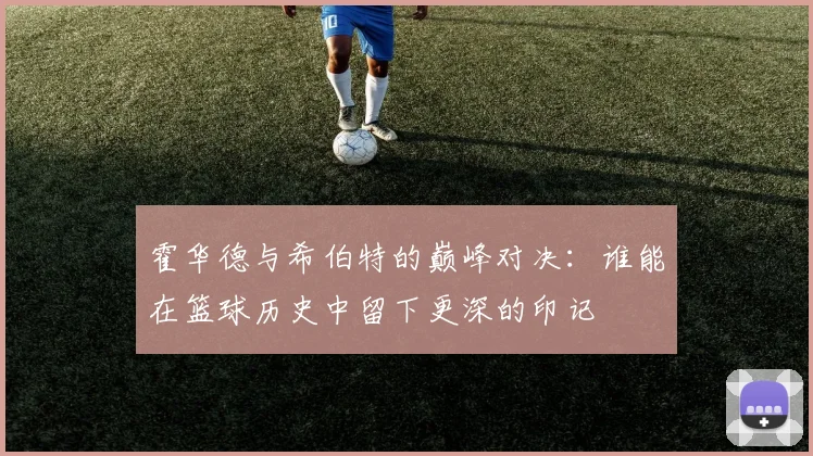 霍华德与希伯特的巅峰对决：谁能在篮球历史中留下更深的印记