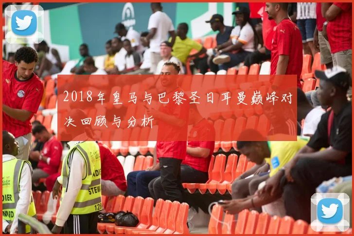 2018年皇马与巴黎圣日耳曼巅峰对决回顾与分析