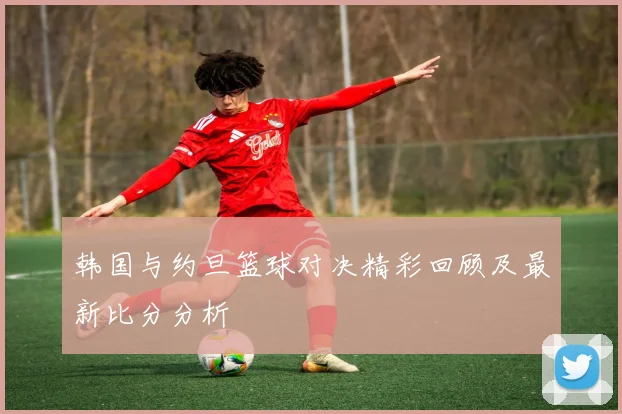 韩国与约旦篮球对决精彩回顾及最新比分分析