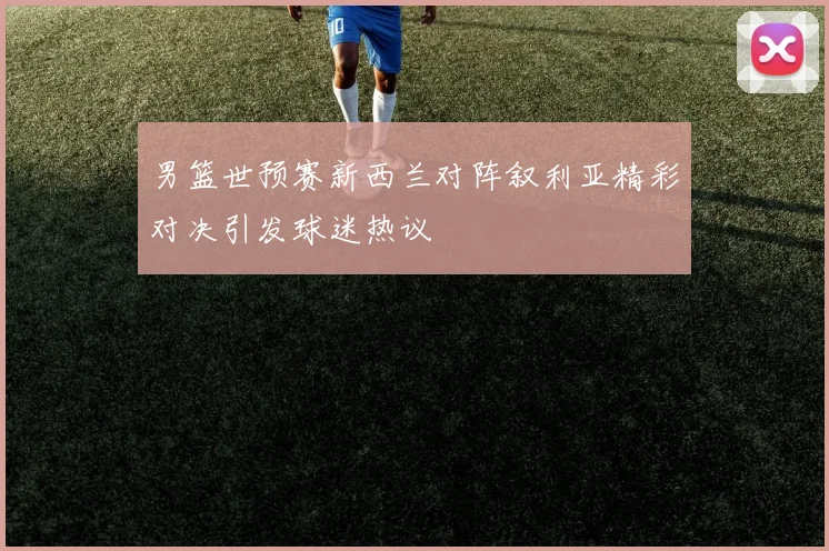 男篮世预赛新西兰对阵叙利亚精彩对决引发球迷热议