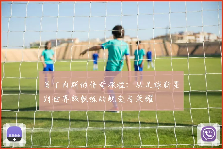 马丁内斯的传奇旅程：从足球新星到世界级教练的蜕变与荣耀