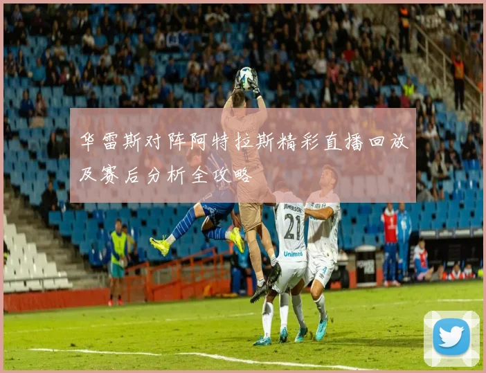 华雷斯对阵阿特拉斯精彩直播回放及赛后分析全攻略