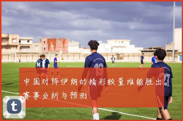 中国对阵伊朗的精彩较量谁能胜出赛事分析与预测