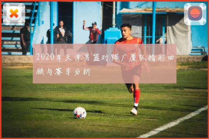 2020年天津男篮对阵广厦队精彩回顾与赛季分析